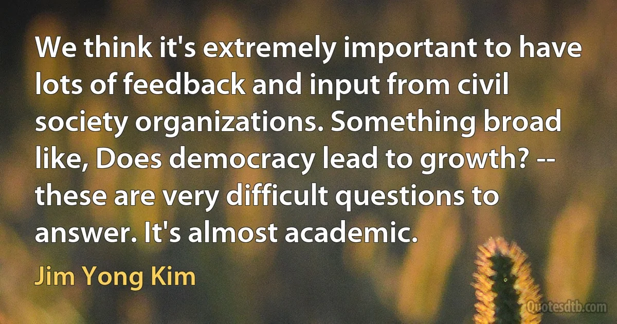 We think it's extremely important to have lots of feedback and input from civil society organizations. Something broad like, Does democracy lead to growth? -- these are very difficult questions to answer. It's almost academic. (Jim Yong Kim)