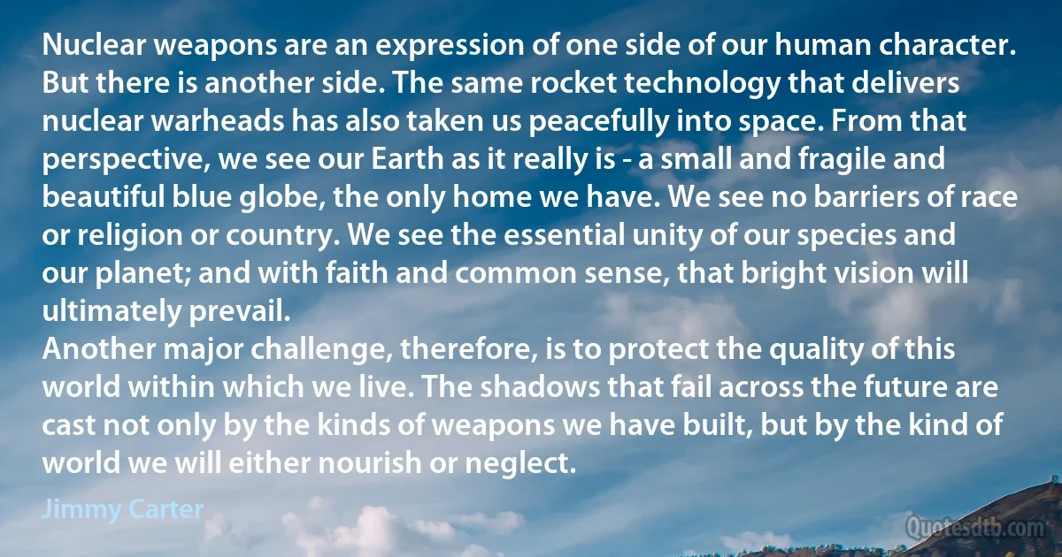 Nuclear weapons are an expression of one side of our human character. But there is another side. The same rocket technology that delivers nuclear warheads has also taken us peacefully into space. From that perspective, we see our Earth as it really is - a small and fragile and beautiful blue globe, the only home we have. We see no barriers of race or religion or country. We see the essential unity of our species and our planet; and with faith and common sense, that bright vision will ultimately prevail.
Another major challenge, therefore, is to protect the quality of this world within which we live. The shadows that fail across the future are cast not only by the kinds of weapons we have built, but by the kind of world we will either nourish or neglect. (Jimmy Carter)