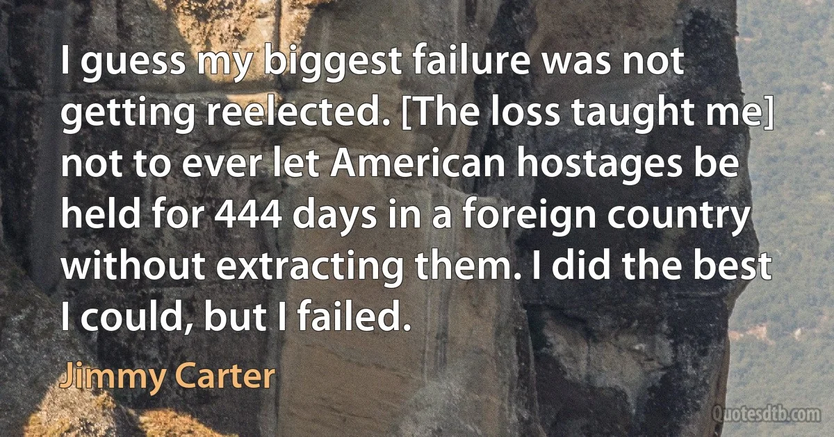 I guess my biggest failure was not getting reelected. [The loss taught me] not to ever let American hostages be held for 444 days in a foreign country without extracting them. I did the best I could, but I failed. (Jimmy Carter)