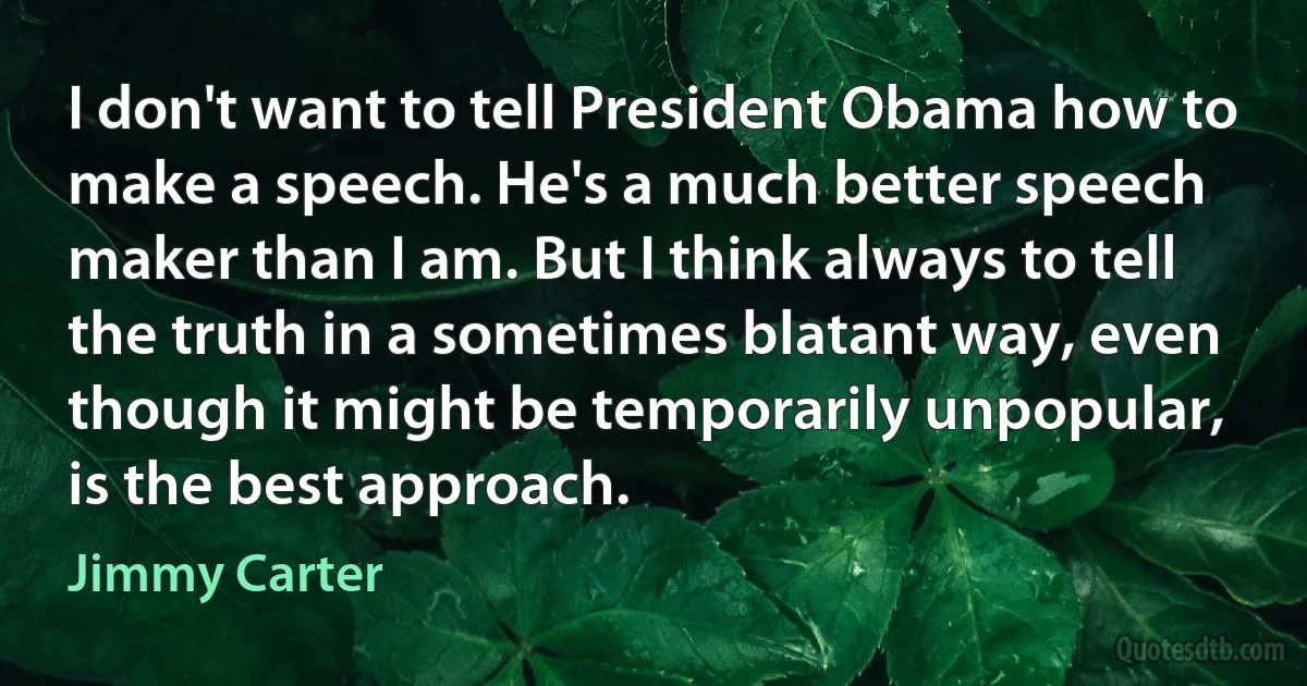 I don't want to tell President Obama how to make a speech. He's a much better speech maker than I am. But I think always to tell the truth in a sometimes blatant way, even though it might be temporarily unpopular, is the best approach. (Jimmy Carter)