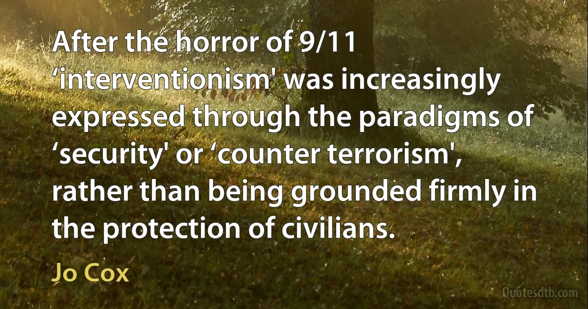 After the horror of 9/11 ‘interventionism' was increasingly expressed through the paradigms of ‘security' or ‘counter terrorism', rather than being grounded firmly in the protection of civilians. (Jo Cox)