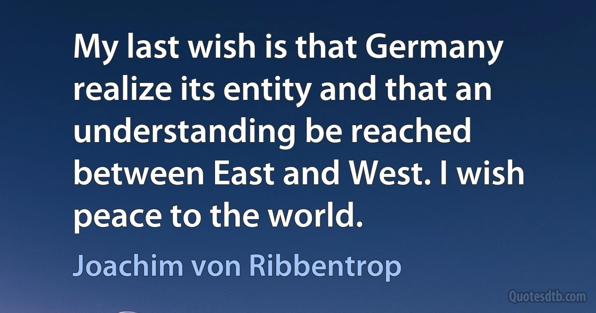 My last wish is that Germany realize its entity and that an understanding be reached between East and West. I wish peace to the world. (Joachim von Ribbentrop)