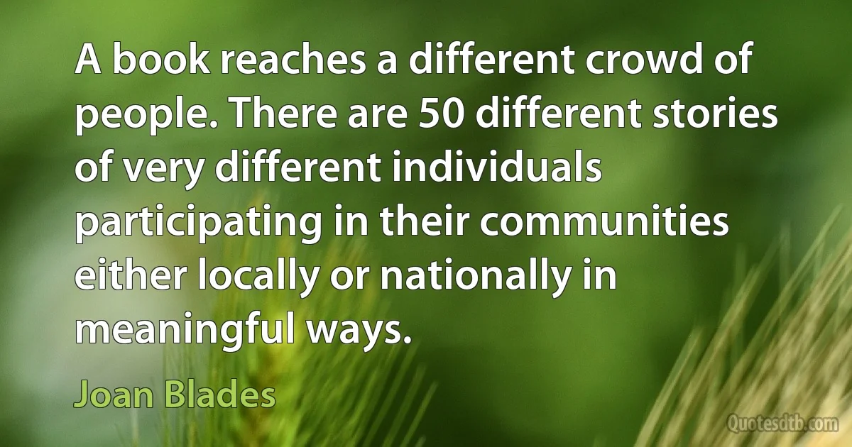 A book reaches a different crowd of people. There are 50 different stories of very different individuals participating in their communities either locally or nationally in meaningful ways. (Joan Blades)