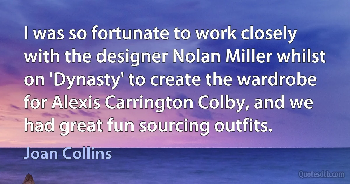 I was so fortunate to work closely with the designer Nolan Miller whilst on 'Dynasty' to create the wardrobe for Alexis Carrington Colby, and we had great fun sourcing outfits. (Joan Collins)