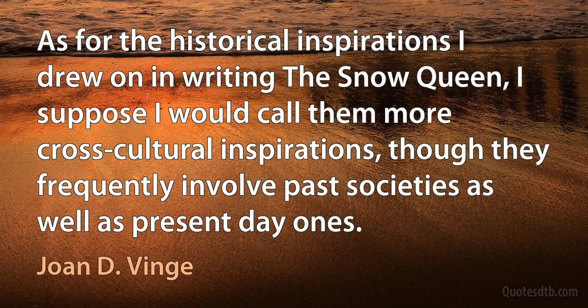 As for the historical inspirations I drew on in writing The Snow Queen, I suppose I would call them more cross-cultural inspirations, though they frequently involve past societies as well as present day ones. (Joan D. Vinge)