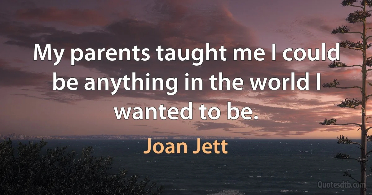 My parents taught me I could be anything in the world I wanted to be. (Joan Jett)