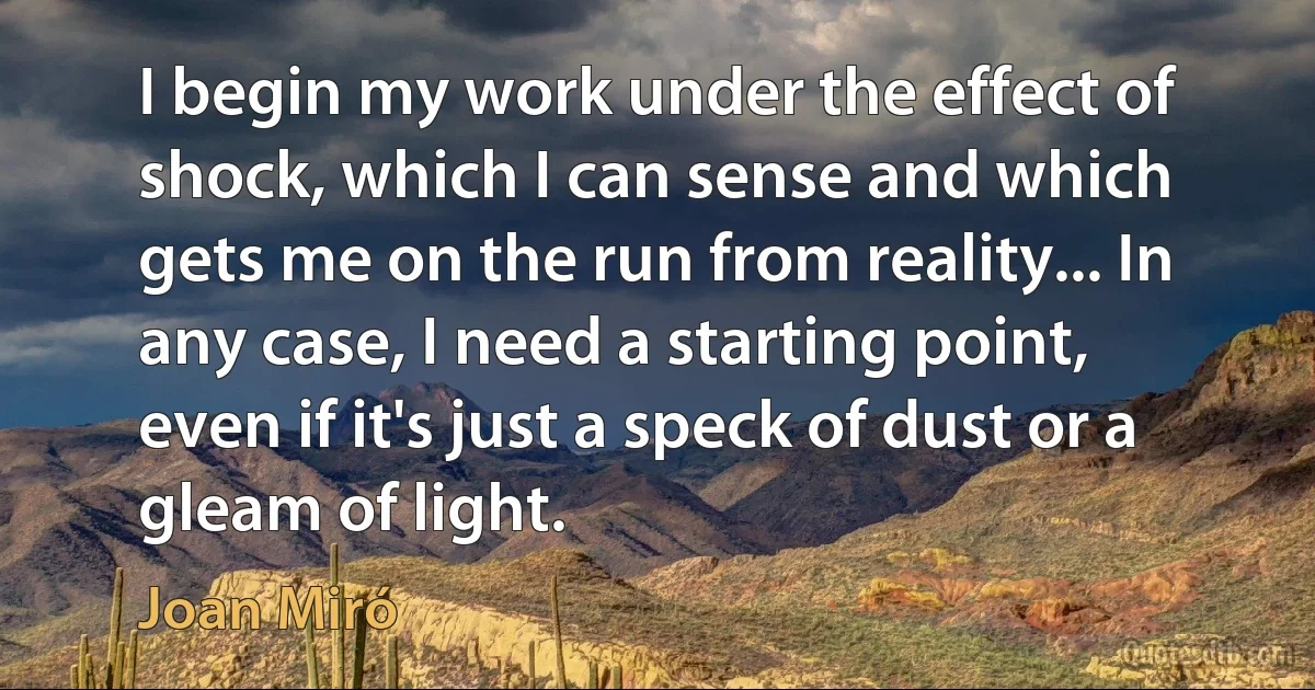 I begin my work under the effect of shock, which I can sense and which gets me on the run from reality... In any case, I need a starting point, even if it's just a speck of dust or a gleam of light. (Joan Miró)