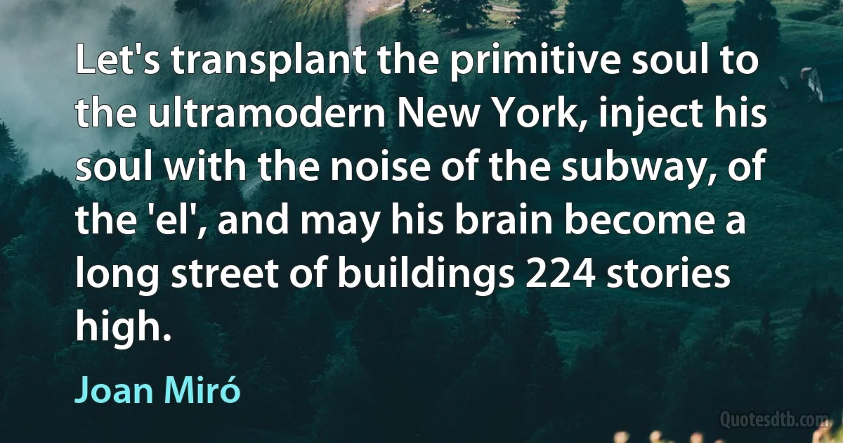 Let's transplant the primitive soul to the ultramodern New York, inject his soul with the noise of the subway, of the 'el', and may his brain become a long street of buildings 224 stories high. (Joan Miró)