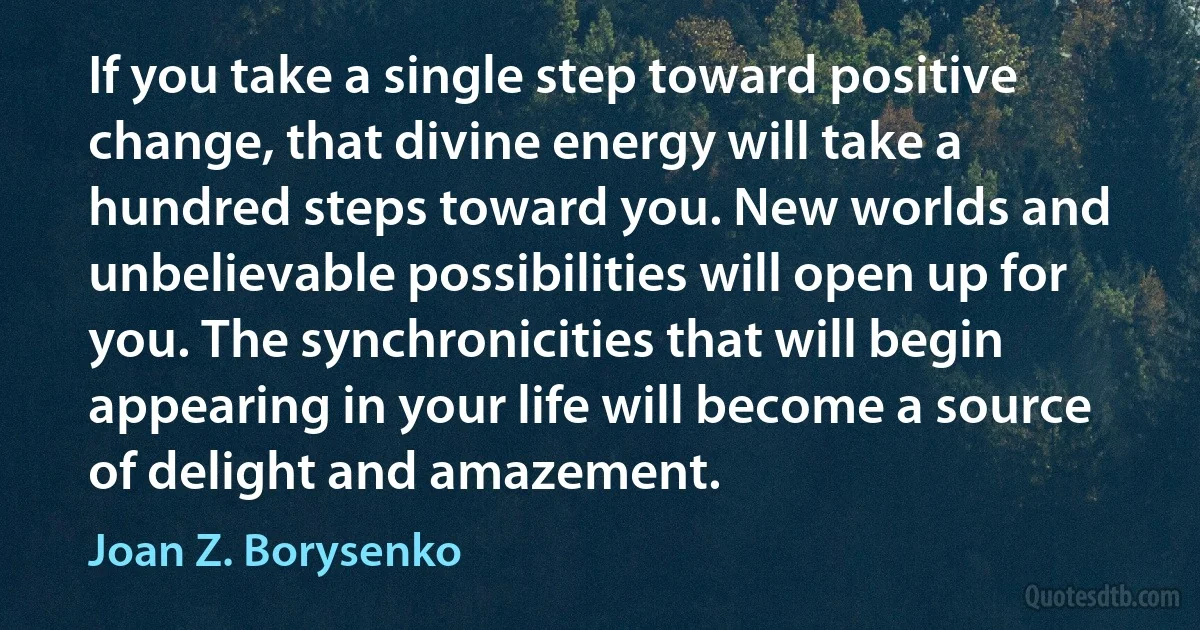 If you take a single step toward positive change, that divine energy will take a hundred steps toward you. New worlds and unbelievable possibilities will open up for you. The synchronicities that will begin appearing in your life will become a source of delight and amazement. (Joan Z. Borysenko)