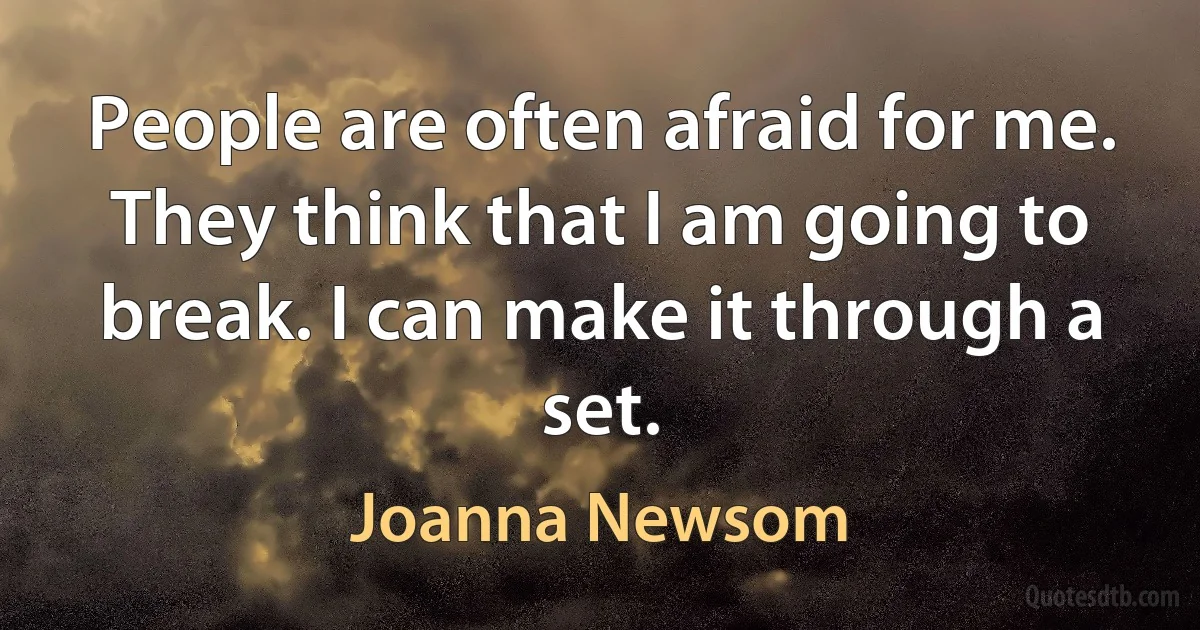 People are often afraid for me. They think that I am going to break. I can make it through a set. (Joanna Newsom)