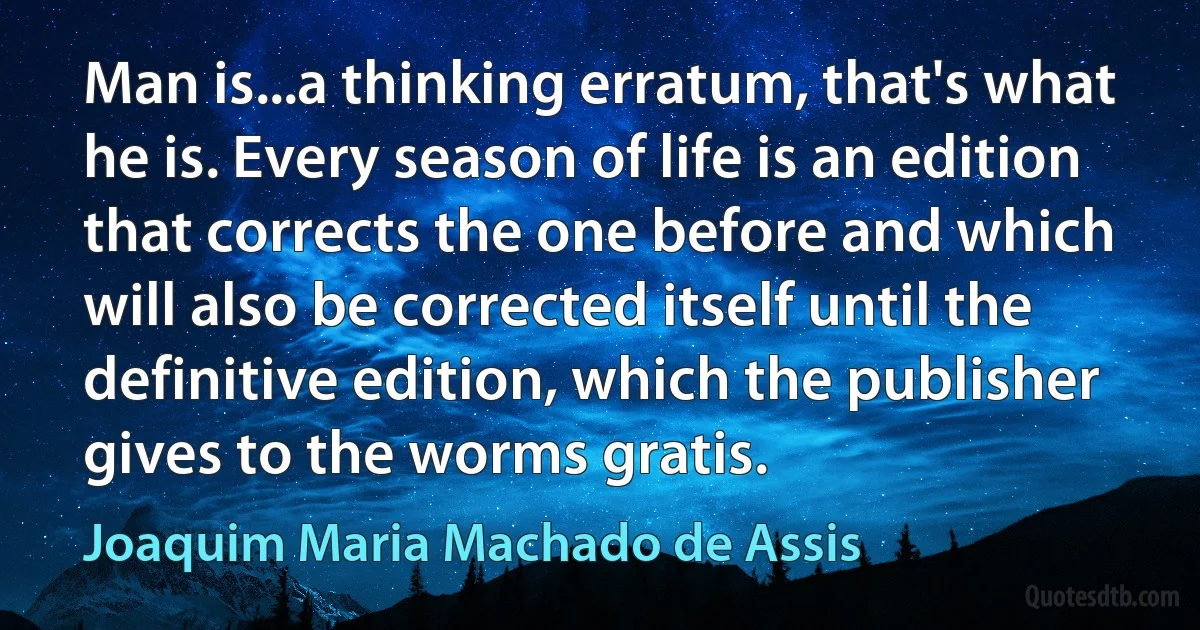 Man is...a thinking erratum, that's what he is. Every season of life is an edition that corrects the one before and which will also be corrected itself until the definitive edition, which the publisher gives to the worms gratis. (Joaquim Maria Machado de Assis)