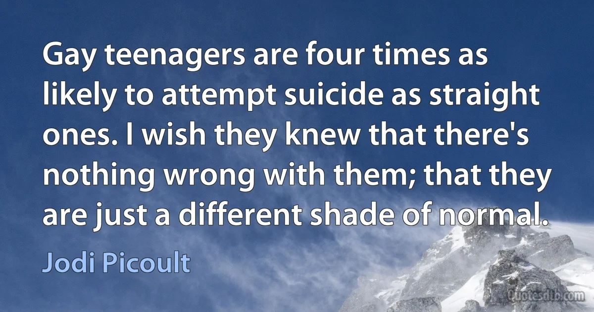 Gay teenagers are four times as likely to attempt suicide as straight ones. I wish they knew that there's nothing wrong with them; that they are just a different shade of normal. (Jodi Picoult)