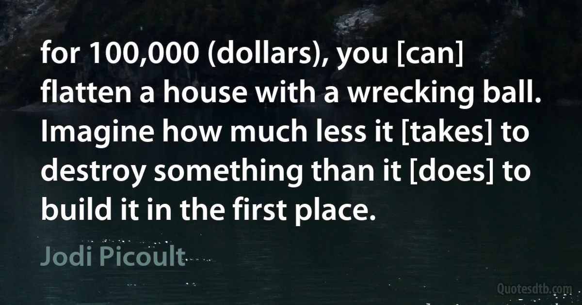 for 100,000 (dollars), you [can] flatten a house with a wrecking ball. Imagine how much less it [takes] to destroy something than it [does] to build it in the first place. (Jodi Picoult)