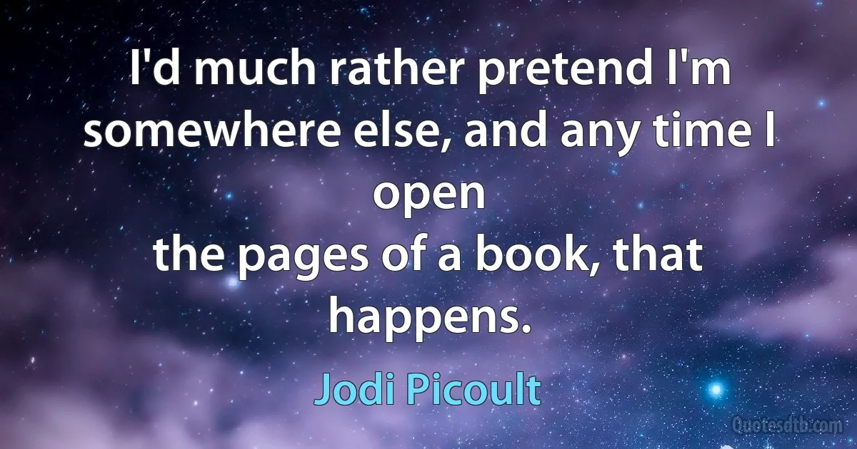 I'd much rather pretend I'm
somewhere else, and any time I open
the pages of a book, that happens. (Jodi Picoult)