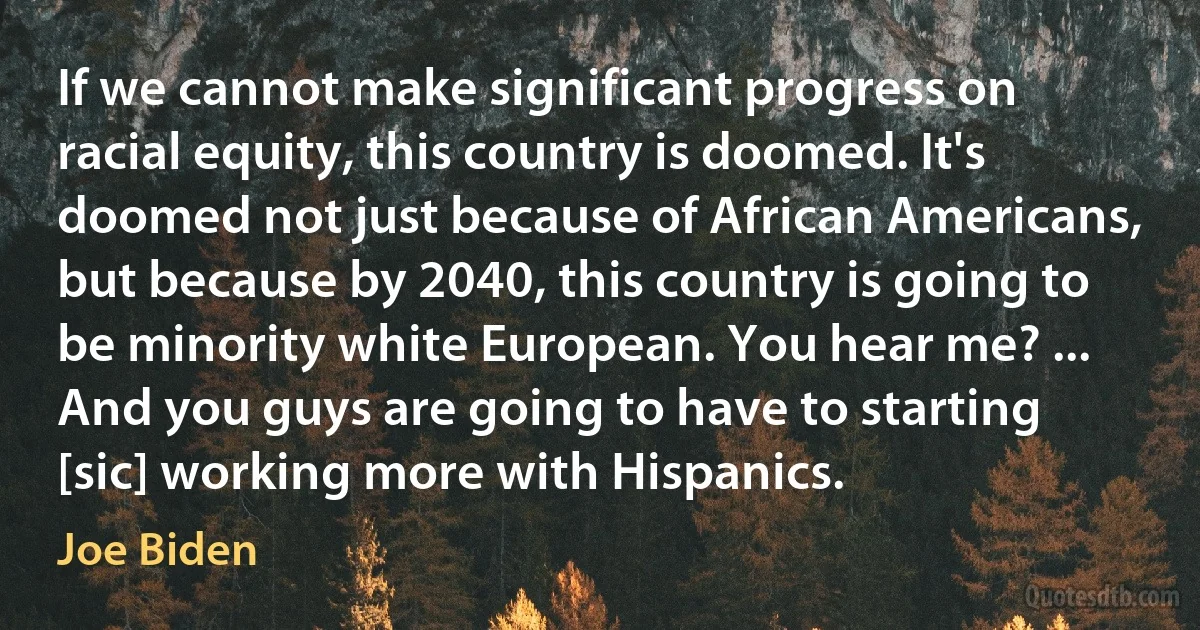 If we cannot make significant progress on racial equity, this country is doomed. It's doomed not just because of African Americans, but because by 2040, this country is going to be minority white European. You hear me? ... And you guys are going to have to starting [sic] working more with Hispanics. (Joe Biden)