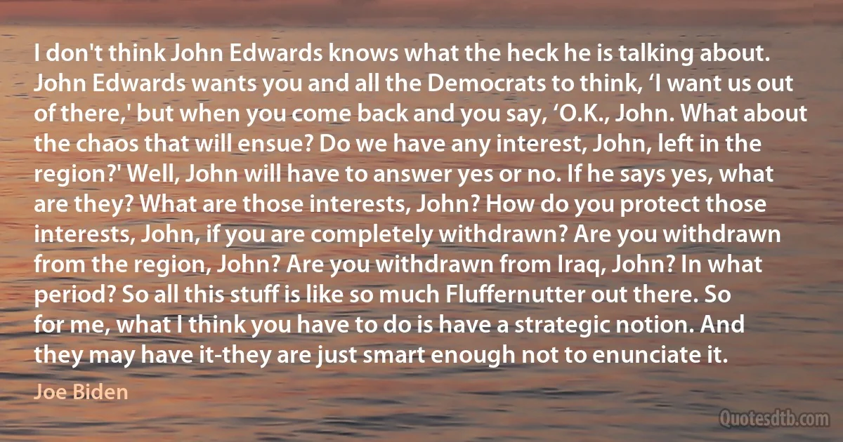 I don't think John Edwards knows what the heck he is talking about. John Edwards wants you and all the Democrats to think, ‘I want us out of there,' but when you come back and you say, ‘O.K., John. What about the chaos that will ensue? Do we have any interest, John, left in the region?' Well, John will have to answer yes or no. If he says yes, what are they? What are those interests, John? How do you protect those interests, John, if you are completely withdrawn? Are you withdrawn from the region, John? Are you withdrawn from Iraq, John? In what period? So all this stuff is like so much Fluffernutter out there. So for me, what I think you have to do is have a strategic notion. And they may have it-they are just smart enough not to enunciate it. (Joe Biden)