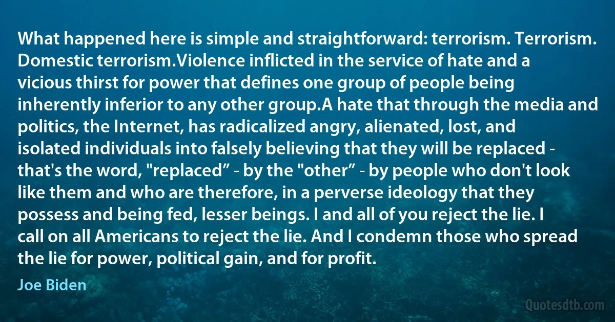 What happened here is simple and straightforward: terrorism. Terrorism. Domestic terrorism.Violence inflicted in the service of hate and a vicious thirst for power that defines one group of people being inherently inferior to any other group.A hate that through the media and politics, the Internet, has radicalized angry, alienated, lost, and isolated individuals into falsely believing that they will be replaced - that's the word, "replaced” - by the "other” - by people who don't look like them and who are therefore, in a perverse ideology that they possess and being fed, lesser beings. I and all of you reject the lie. I call on all Americans to reject the lie. And I condemn those who spread the lie for power, political gain, and for profit. (Joe Biden)