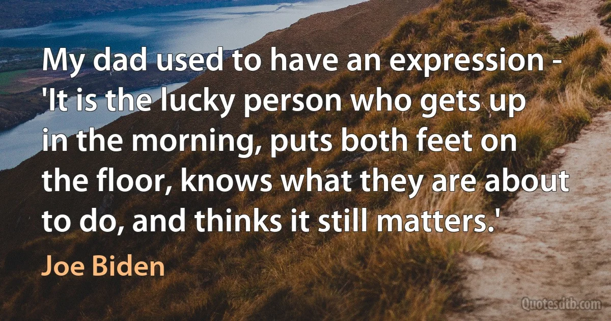 My dad used to have an expression - 'It is the lucky person who gets up in the morning, puts both feet on the floor, knows what they are about to do, and thinks it still matters.' (Joe Biden)