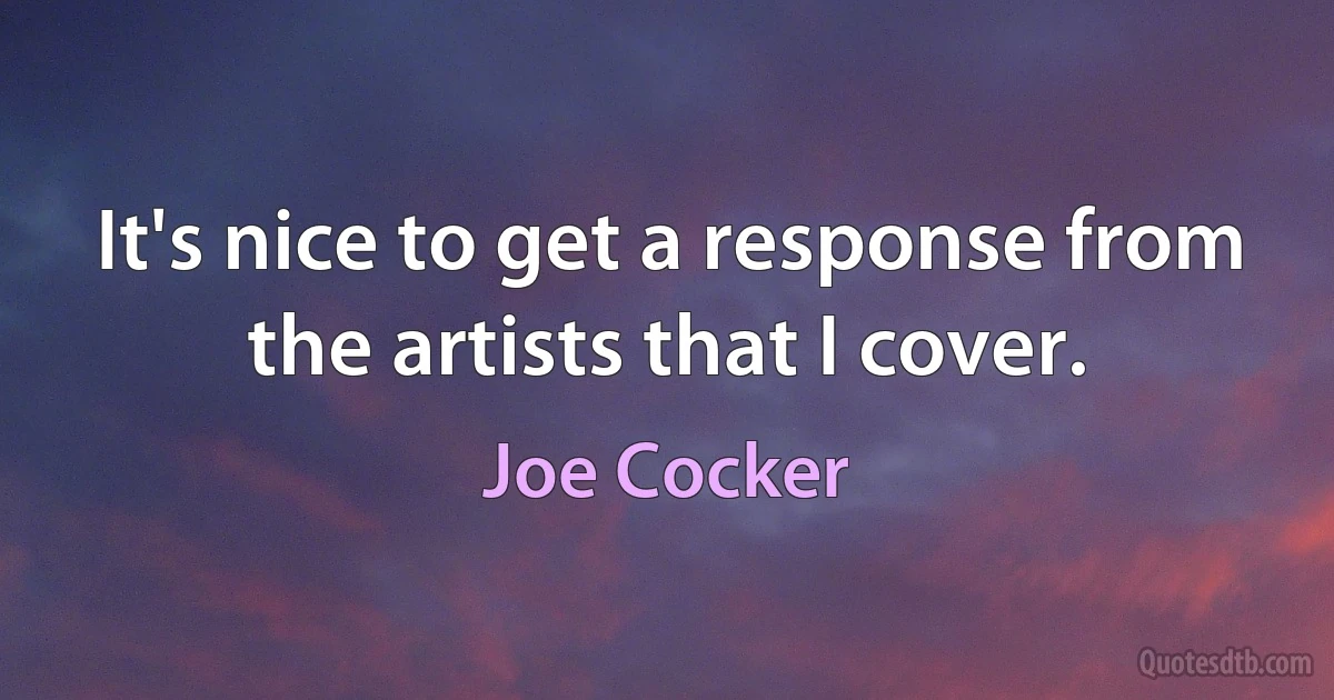 It's nice to get a response from the artists that I cover. (Joe Cocker)