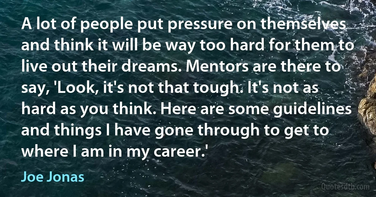 A lot of people put pressure on themselves and think it will be way too hard for them to live out their dreams. Mentors are there to say, 'Look, it's not that tough. It's not as hard as you think. Here are some guidelines and things I have gone through to get to where I am in my career.' (Joe Jonas)