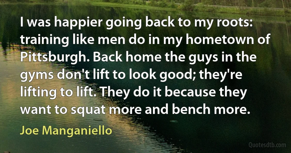 I was happier going back to my roots: training like men do in my hometown of Pittsburgh. Back home the guys in the gyms don't lift to look good; they're lifting to lift. They do it because they want to squat more and bench more. (Joe Manganiello)