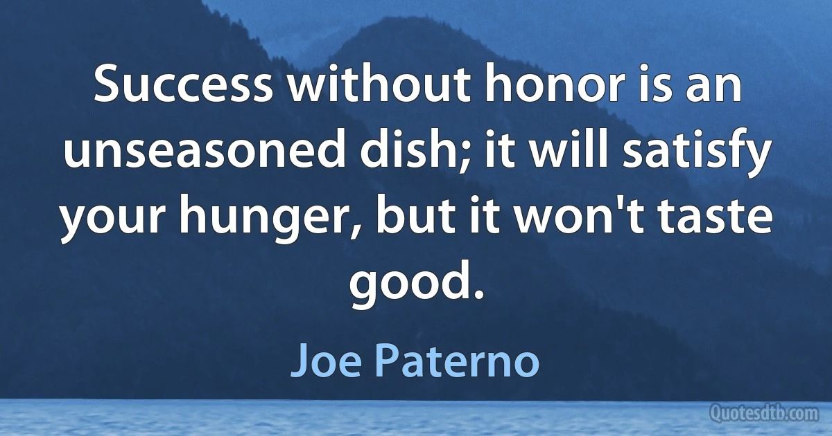 Success without honor is an unseasoned dish; it will satisfy your hunger, but it won't taste good. (Joe Paterno)