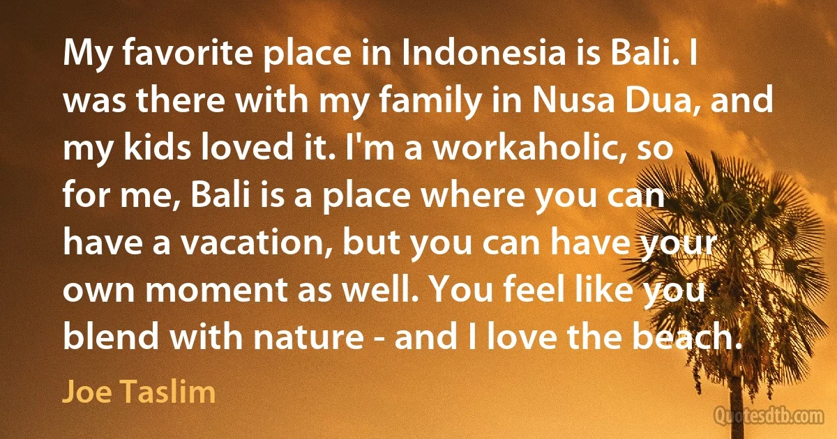 My favorite place in Indonesia is Bali. I was there with my family in Nusa Dua, and my kids loved it. I'm a workaholic, so for me, Bali is a place where you can have a vacation, but you can have your own moment as well. You feel like you blend with nature - and I love the beach. (Joe Taslim)