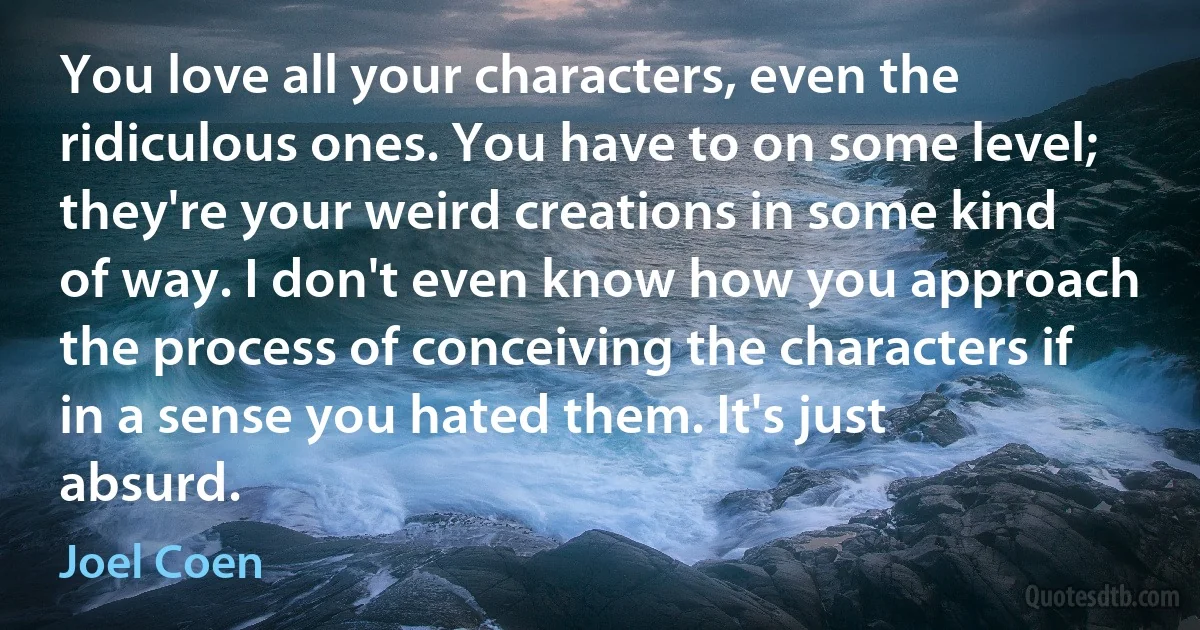 You love all your characters, even the ridiculous ones. You have to on some level; they're your weird creations in some kind of way. I don't even know how you approach the process of conceiving the characters if in a sense you hated them. It's just absurd. (Joel Coen)