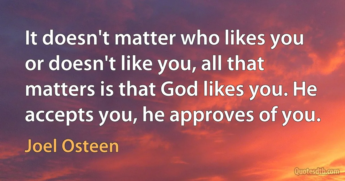 It doesn't matter who likes you or doesn't like you, all that matters is that God likes you. He accepts you, he approves of you. (Joel Osteen)