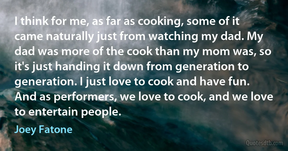 I think for me, as far as cooking, some of it came naturally just from watching my dad. My dad was more of the cook than my mom was, so it's just handing it down from generation to generation. I just love to cook and have fun. And as performers, we love to cook, and we love to entertain people. (Joey Fatone)