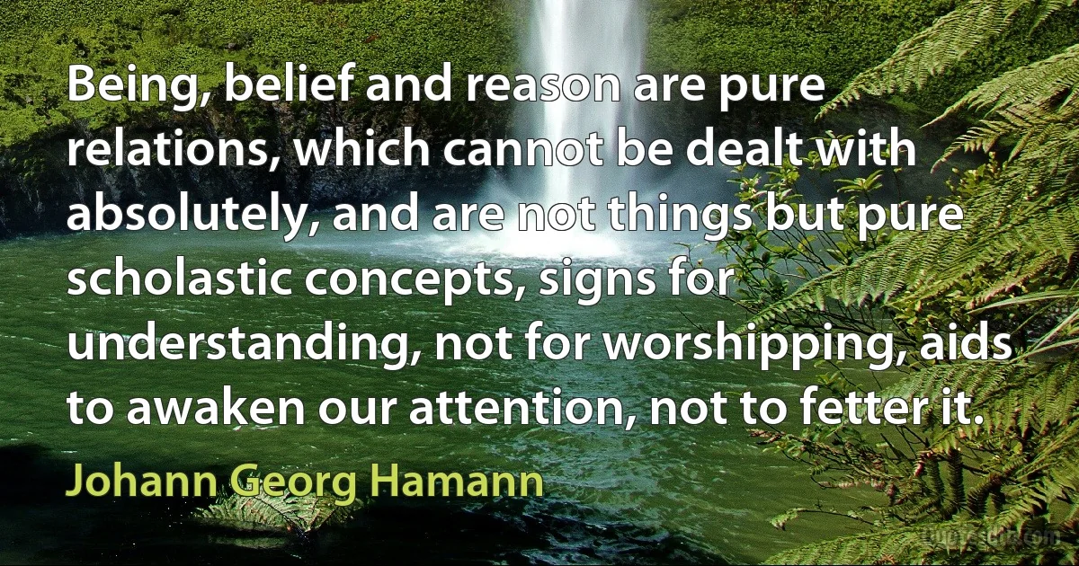 Being, belief and reason are pure relations, which cannot be dealt with absolutely, and are not things but pure scholastic concepts, signs for understanding, not for worshipping, aids to awaken our attention, not to fetter it. (Johann Georg Hamann)