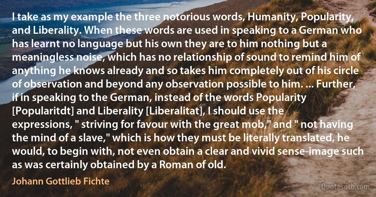 I take as my example the three notorious words, Humanity, Popularity, and Liberality. When these words are used in speaking to a German who has learnt no language but his own they are to him nothing but a meaningless noise, which has no relationship of sound to remind him of anything he knows already and so takes him completely out of his circle of observation and beyond any observation possible to him. ... Further, if in speaking to the German, instead of the words Popularity [Popularitdt] and Liberality [Liberalitat], I should use the expressions, " striving for favour with the great mob," and " not having the mind of a slave," which is how they must be literally translated, he would, to begin with, not even obtain a clear and vivid sense-image such as was certainly obtained by a Roman of old. (Johann Gottlieb Fichte)