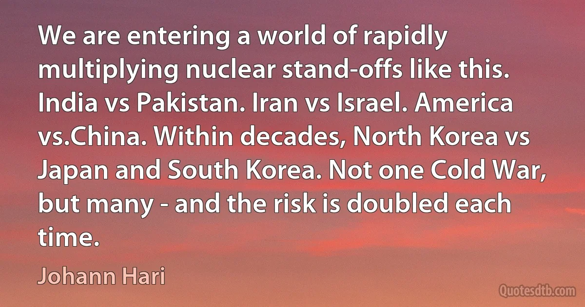 We are entering a world of rapidly multiplying nuclear stand-offs like this. India vs Pakistan. Iran vs Israel. America vs.China. Within decades, North Korea vs Japan and South Korea. Not one Cold War, but many - and the risk is doubled each time. (Johann Hari)