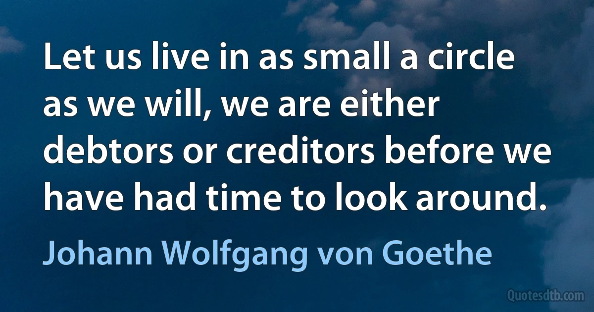 Let us live in as small a circle as we will, we are either debtors or creditors before we have had time to look around. (Johann Wolfgang von Goethe)