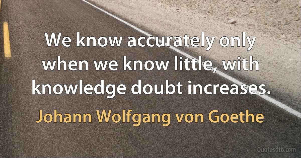 We know accurately only when we know little, with knowledge doubt increases. (Johann Wolfgang von Goethe)