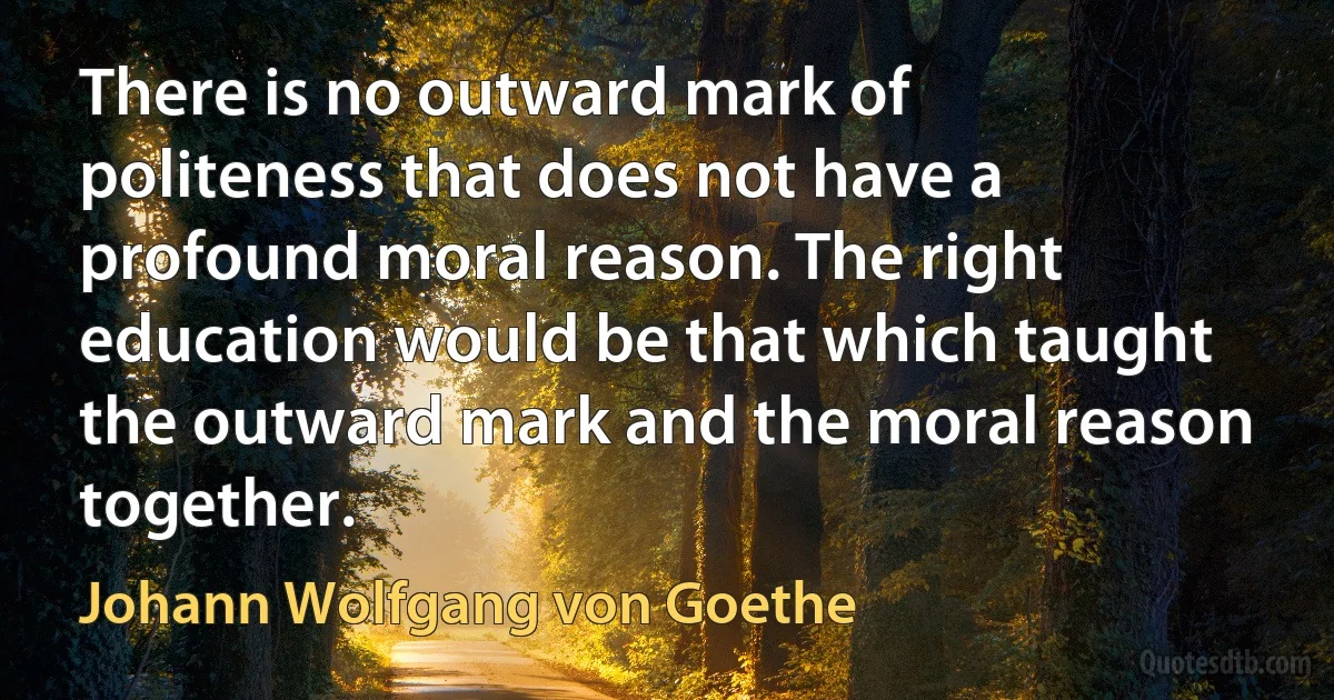 There is no outward mark of politeness that does not have a profound moral reason. The right education would be that which taught the outward mark and the moral reason together. (Johann Wolfgang von Goethe)