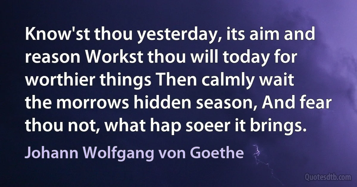 Know'st thou yesterday, its aim and reason Workst thou will today for worthier things Then calmly wait the morrows hidden season, And fear thou not, what hap soeer it brings. (Johann Wolfgang von Goethe)