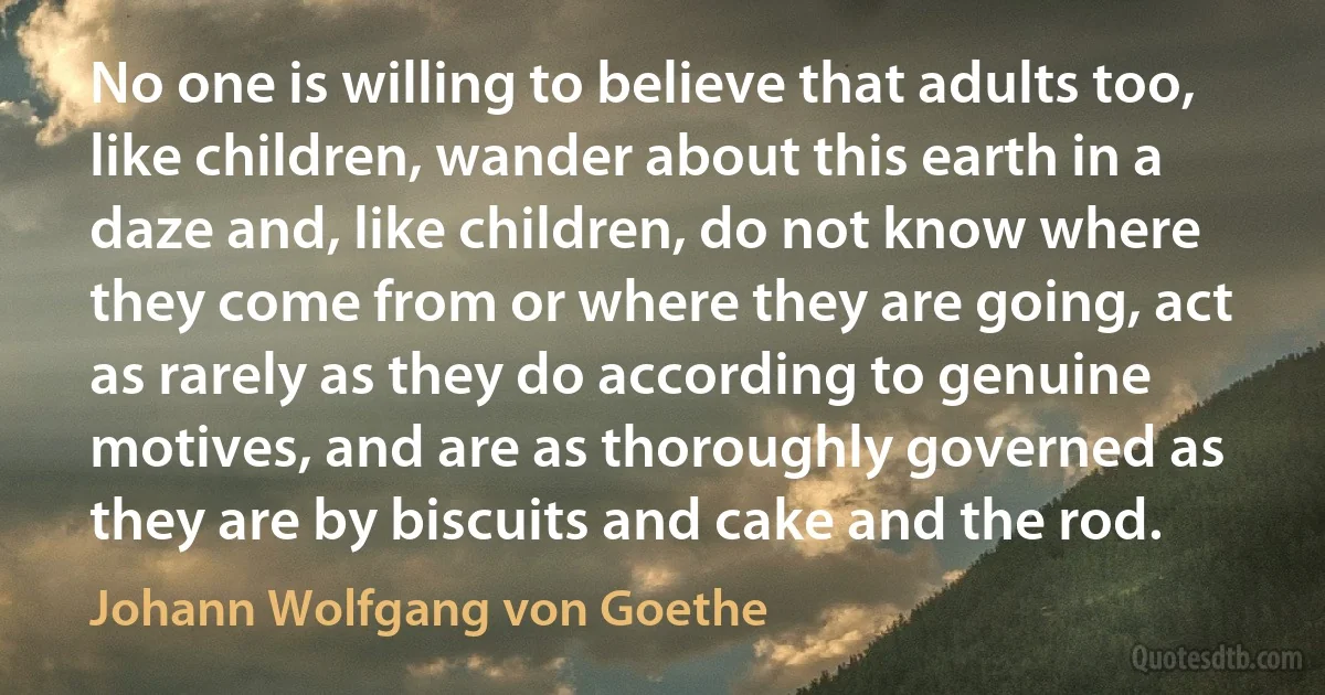 No one is willing to believe that adults too, like children, wander about this earth in a daze and, like children, do not know where they come from or where they are going, act as rarely as they do according to genuine motives, and are as thoroughly governed as they are by biscuits and cake and the rod. (Johann Wolfgang von Goethe)