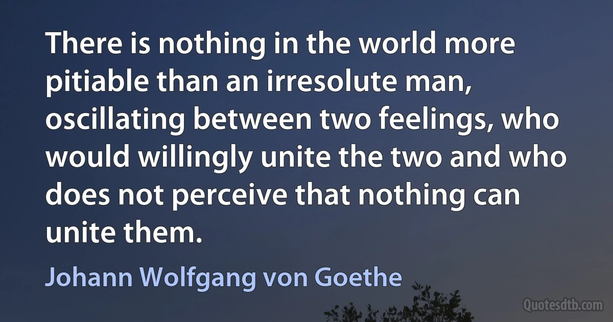 There is nothing in the world more pitiable than an irresolute man, oscillating between two feelings, who would willingly unite the two and who does not perceive that nothing can unite them. (Johann Wolfgang von Goethe)