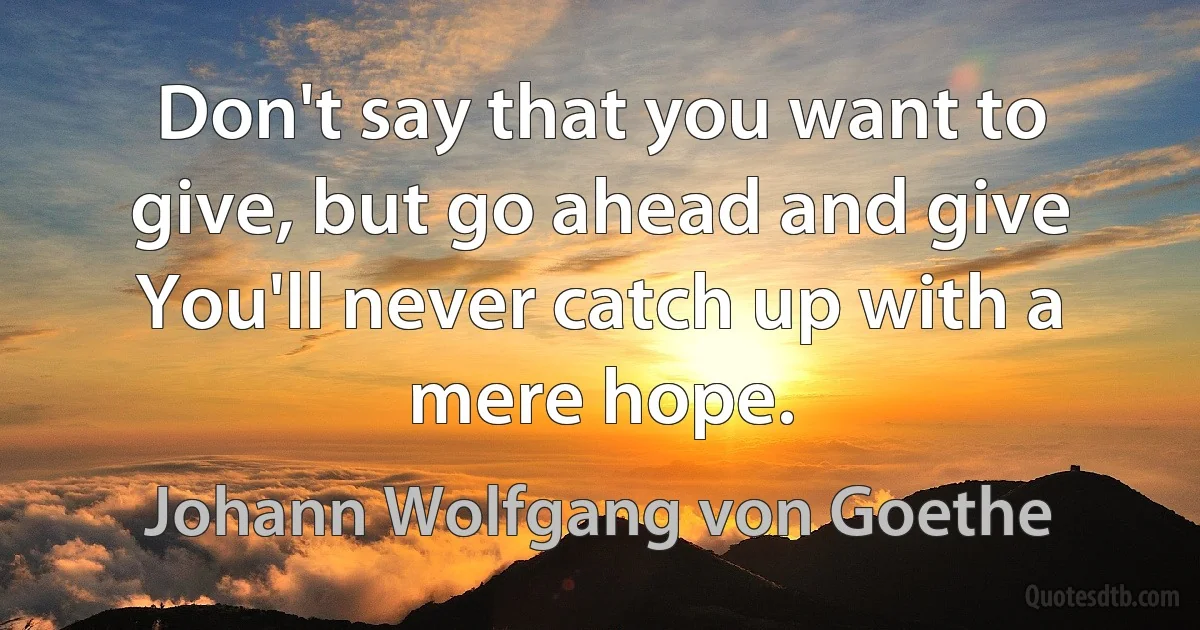 Don't say that you want to give, but go ahead and give You'll never catch up with a mere hope. (Johann Wolfgang von Goethe)