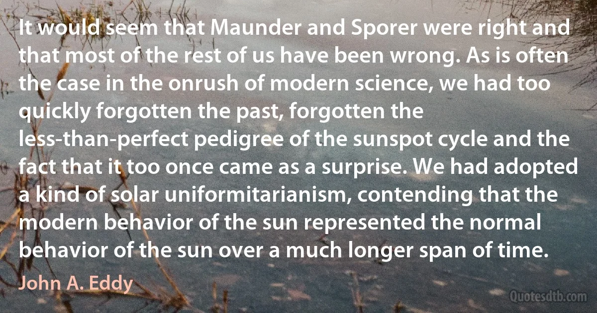 It would seem that Maunder and Sporer were right and that most of the rest of us have been wrong. As is often the case in the onrush of modern science, we had too quickly forgotten the past, forgotten the less-than-perfect pedigree of the sunspot cycle and the fact that it too once came as a surprise. We had adopted a kind of solar uniformitarianism, contending that the modern behavior of the sun represented the normal behavior of the sun over a much longer span of time. (John A. Eddy)