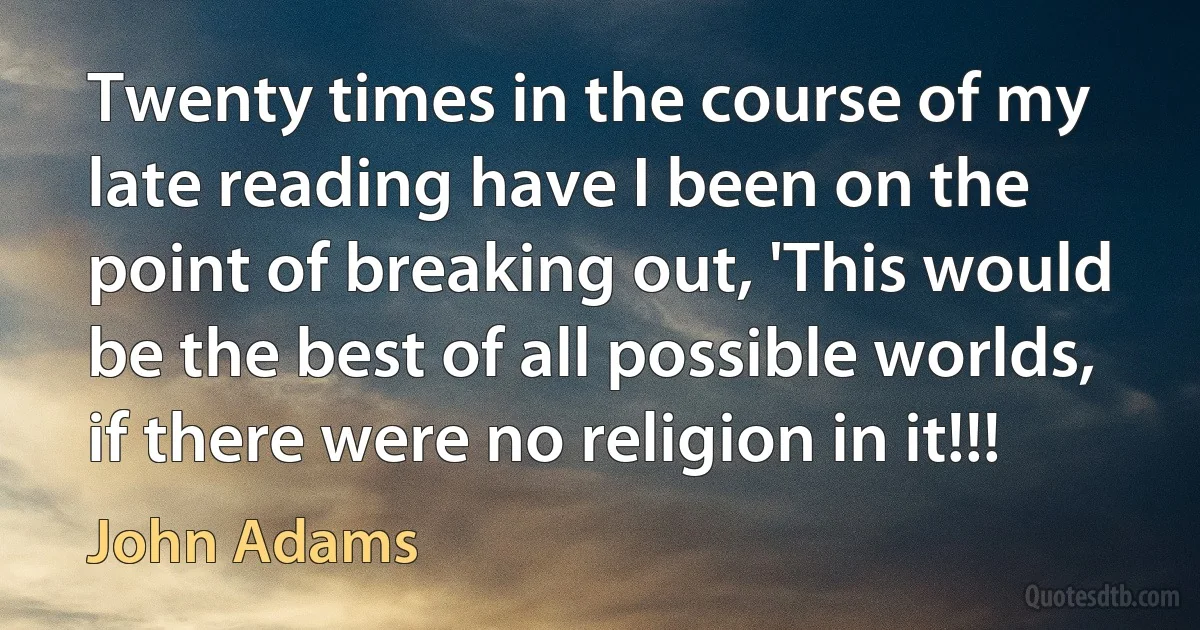 Twenty times in the course of my late reading have I been on the point of breaking out, 'This would be the best of all possible worlds, if there were no religion in it!!! (John Adams)