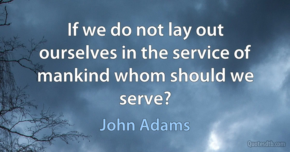 If we do not lay out ourselves in the service of mankind whom should we serve? (John Adams)