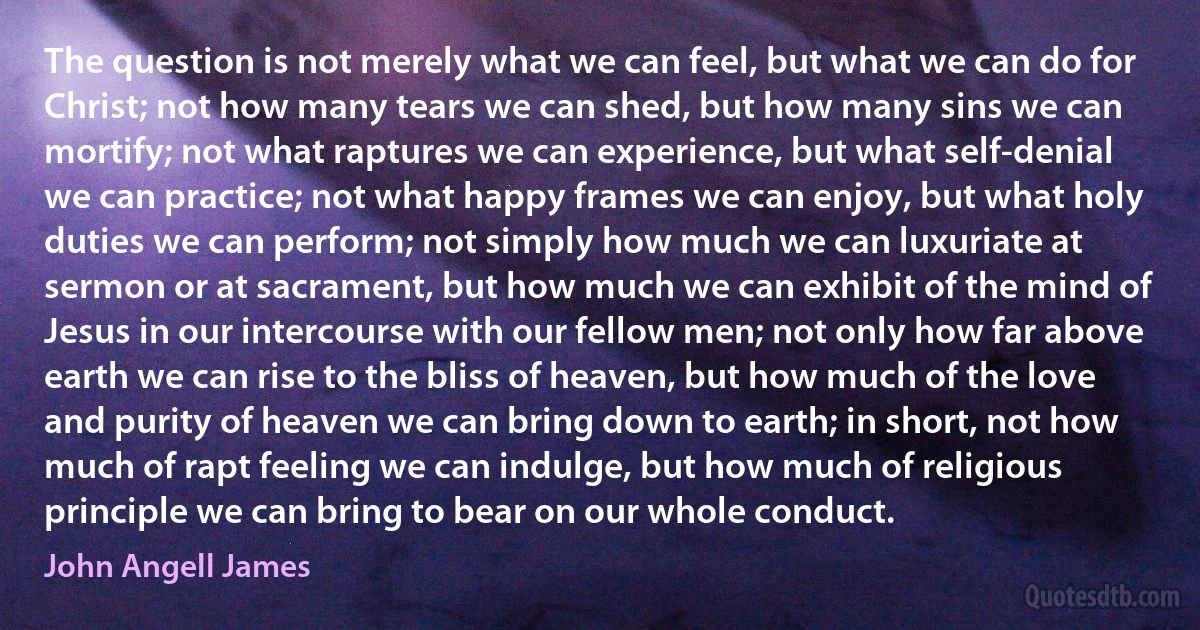 The question is not merely what we can feel, but what we can do for Christ; not how many tears we can shed, but how many sins we can mortify; not what raptures we can experience, but what self-denial we can practice; not what happy frames we can enjoy, but what holy duties we can perform; not simply how much we can luxuriate at sermon or at sacrament, but how much we can exhibit of the mind of Jesus in our intercourse with our fellow men; not only how far above earth we can rise to the bliss of heaven, but how much of the love and purity of heaven we can bring down to earth; in short, not how much of rapt feeling we can indulge, but how much of religious principle we can bring to bear on our whole conduct. (John Angell James)