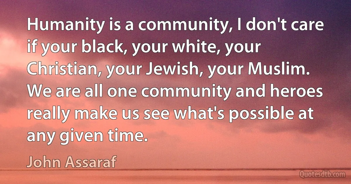 Humanity is a community, I don't care if your black, your white, your Christian, your Jewish, your Muslim. We are all one community and heroes really make us see what's possible at any given time. (John Assaraf)