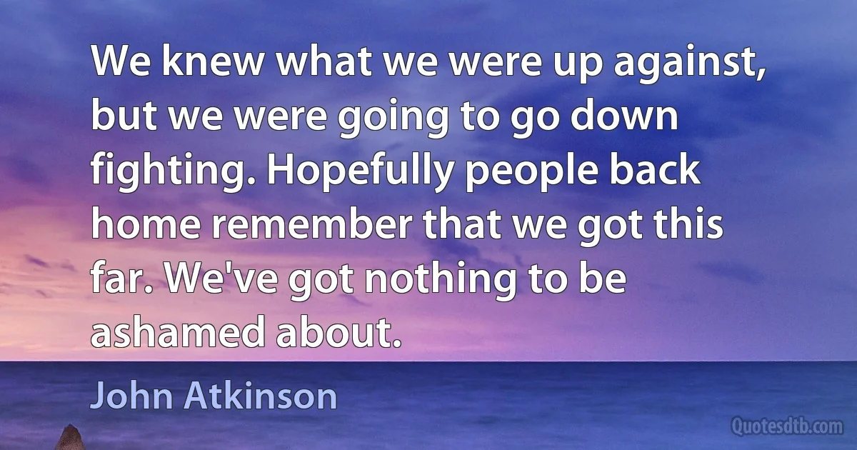 We knew what we were up against, but we were going to go down fighting. Hopefully people back home remember that we got this far. We've got nothing to be ashamed about. (John Atkinson)