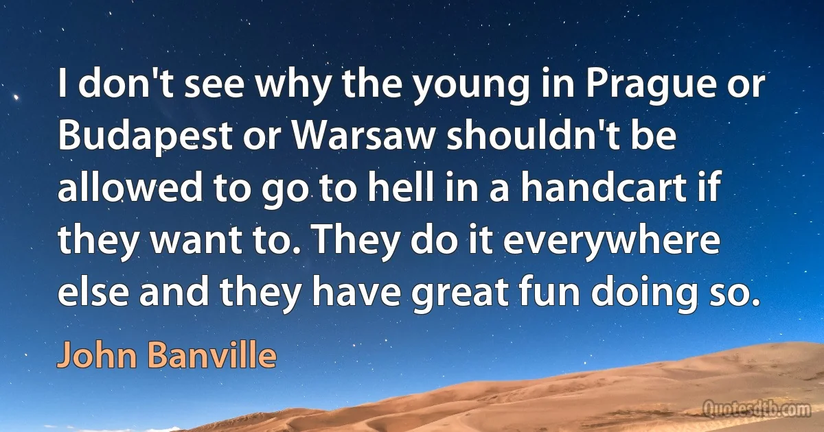 I don't see why the young in Prague or Budapest or Warsaw shouldn't be allowed to go to hell in a handcart if they want to. They do it everywhere else and they have great fun doing so. (John Banville)