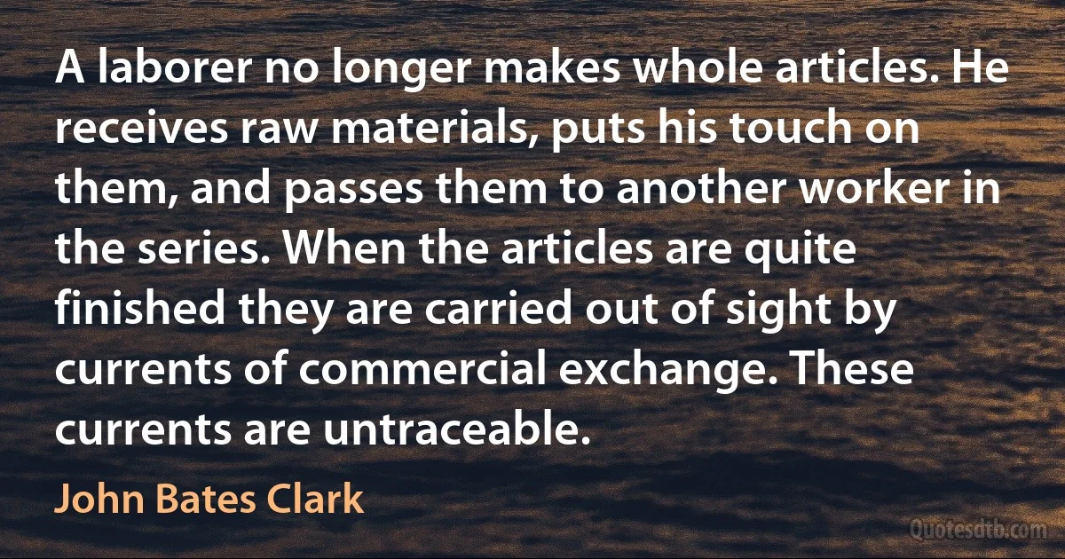 A laborer no longer makes whole articles. He receives raw materials, puts his touch on them, and passes them to another worker in the series. When the articles are quite finished they are carried out of sight by currents of commercial exchange. These currents are untraceable. (John Bates Clark)