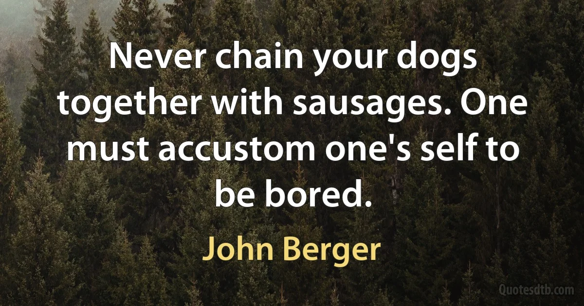 Never chain your dogs together with sausages. One must accustom one's self to be bored. (John Berger)