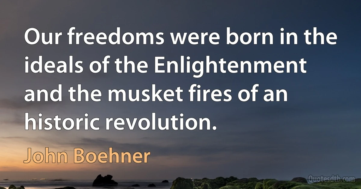 Our freedoms were born in the ideals of the Enlightenment and the musket fires of an historic revolution. (John Boehner)